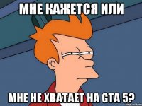 мне кажется или мне не хватает на gta 5?