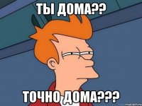 ты дома?? точно дома???