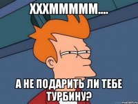 хххммммм.... а не подарить ли тебе турбину?