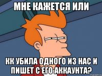 мне кажется или кк убила одного из нас и пишет с его аккаунта?