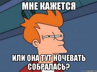 мне кажется или она тут ночевать собралась?