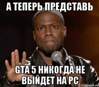 а теперь представь gta 5 никогда не выйдет на pc