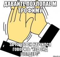 давайте похлопае м трофиму за то что он научился говорить "хед энд шолдерс"