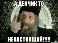 а денчик то ненастоящий!!!