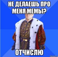 не делаешь про меня мемы? отчислю