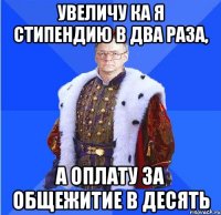 увеличу ка я стипендию в два раза, а оплату за общежитие в десять