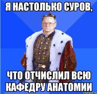 я настолько суров, что отчислил всю кафедру анатомии