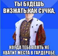 ты будешь визжать,как сучка, когда тебе опять не хватит места в гардеробе