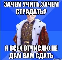 зачем учить,зачем страдать? я всех отчислю,не дам вам сдать