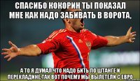 спасибо кокорин ты показал мне как надо забивать в ворота, а то я думал что надо бить по штанге и перекладине,так вот почему мы вылетели с евро