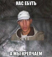 нас ебуть а мы крепчаем