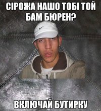 сірожа нашо тобі той бам бюрен? включай бутирку