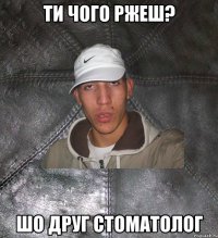 ти чого ржеш? шо друг стоматолог