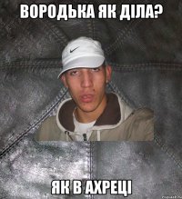 вородька як діла? як в ахреці