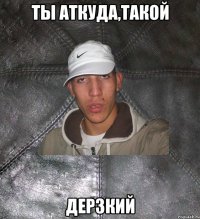 ты аткуда,такой дерзкий