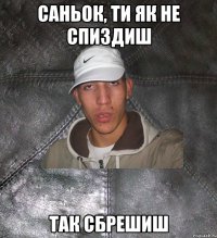 саньок, ти як не спиздиш так сбрешиш