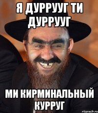 я дуррууг ти дуррууг ми кирминальный курруг