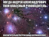 когда андрей александрович твой классный руководитель восхитительно,потрясающе,великолепно!