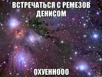 встречаться с ремезов денисом охуеннооо