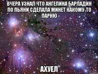 вчера узнал что ангелина барладин по пьяни сделала минет какому-то парню ахуел