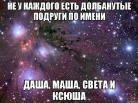 не у каждого есть долбанутые подруги по имени даша, маша, света и ксюша