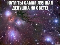 катя,ты самая лучшая девушка на свете! 