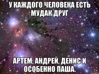 у каждого человека есть мудак друг артем, андрей, денис и особенно паша.