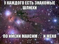 у каждого есть знакомые шлюхи по имени максим :*:* и женя :*:*