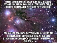 мы встретились не знаю для чего и так же разойдемся мы случайно, не открывая сердца своего и оставаясь друг для друга тайной. так иногда приснится странный сон, как будто невозможное случилось. и на мгновение взволнован и смущен, и думаешь: зачем мне это снилось!