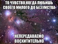 то чувство,когда любишь своего милого до безумства непередаваемо восхитительно