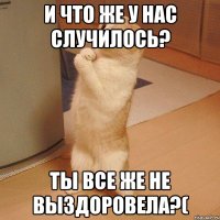 и что же у нас случилось? ты все же не выздоровела?(