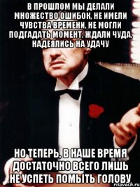 в прошлом мы делали множество ошибок, не имели чувства времени, не могли подгадать момент, ждали чуда, надеялись на удачу но теперь, в наше время достаточно всего лишь не успеть помыть голову