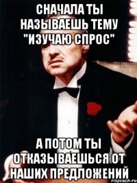 сначала ты называешь тему "изучаю спрос" а потом ты отказываешься от наших предложений