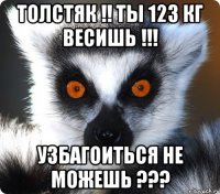 толстяк !! ты 123 кг весишь !!! узбагоиться не можешь ???