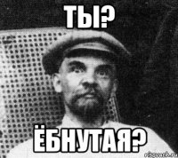 ты? ёбнутая?