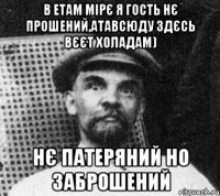 в етам мірє я гость нє прошений,атавсюду здєсь вєєт холадам) нє патеряний но заброшений