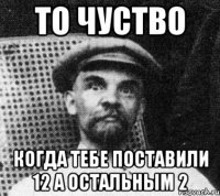 то чуство когда тебе поставили 12 а остальным 2