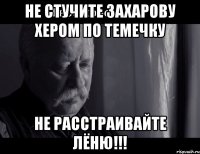 не стучите захарову хером по темечку не расстраивайте лёню!!!