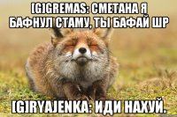 [g]gremas: сметана я бафнул стаму, ты бафай шр [g]ryajenka: иди нахуй.