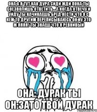 она:а я тут как дура сиди жди пока ты соезволишь ответить....а когда отвечу и уйду ты начинаешь бред нести что я с кем то другим переписываюсь он:ну это ж яяяя! ты знаеш что я ревнивый она: дурак ты он:зато твой дурак