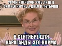 утром и вечером чуть ли не в зимней куртке, а днем в футболке в сентябре для караганды это норма