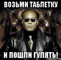 возьми таблетку и пошли гулять!