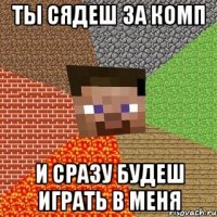 ты сядеш за комп и сразу будеш играть в меня