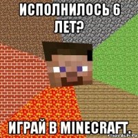 исполнилось 6 лет? играй в minecraft.