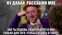 ну давай, расскажи мне как ты ведешь свою подругу в мак только для того, чтобы сходить в туалет