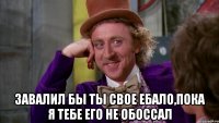  завалил бы ты свое ебало,пока я тебе его не обоссал