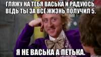 гляжу на тебя васька и радуюсь, ведь ты за всё жизнь получил 5. я не васька а петька.