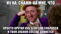 ну ка, скажи-ка мне, что просто крутил куб, а он сам собрался и твой зубной состав двинется