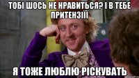 тобі шось не нравиться? і в тебе притензіїї я тоже люблю ріскувать