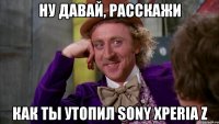 ну давай, расскажи как ты утопил sony xperia z